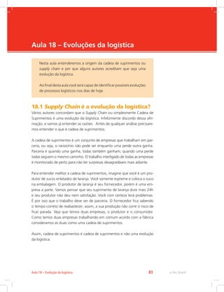 -
e-Tec Brasil83Aula 18 – Evolução da logística
Aula 18 – Evoluções da logística
18.1 Supply Chain é a evolução da logística?
Vários autores concordam que o Supply Chain ou simplesmente Cadeia de
Suprimentos é uma evolução da logística. Infelizmente discordo dessa afir-
mação, e vamos já entender as razões. Antes de qualquer análise precisare-
mos entender o que é cadeia de suprimentos.
A cadeia de suprimentos é um conjunto de empresas que trabalham em par-
ceria, ou seja, o raciocínio não pode ser enquanto uma perde outra ganha.
Parceria é quando uma ganha, todas também ganham; quando uma perde
todas seguem o mesmo caminho. O trabalho interligado de todas as empresas
é monitorado de perto para não ter surpresas desagradáveis mais adiante.
Para entender melhor a cadeia de suprimentos, imagine que você é um pro-
dutor de sucos enlatados de laranja. Você somente espreme e coloca o suco
na embalagem. O produtor de laranja é seu fornecedor, porém é uma em-
presa a parte. Vamos pensar que seu suprimento de laranja dure mais 24h
e seu produtor não deu nem satisfação. Você com certeza terá problemas.
É por isso que o trabalho deve ser de parceria. O fornecedor fica sabendo
o tempo correto de reabastecer; assim, a sua produção não corre o risco de
ficar parada. Veja que temos duas empresas, o produtor e o consumidor.
Como temos duas empresas trabalhando em comum acordo com a fábrica
consideramos as duas como uma cadeia de suprimentos.
Assim, cadeia de suprimentos é cadeia de suprimentos e não uma evolução
da logística.
Nesta aula entenderemos a origem da cadeia de suprimentos ou
supply chain e por que alguns autores acreditam que seja uma
evolução da logística.
Ao final desta aula você será capaz de identificar possíveis evoluções
de processos logísticos nos dias de hoje.
 
