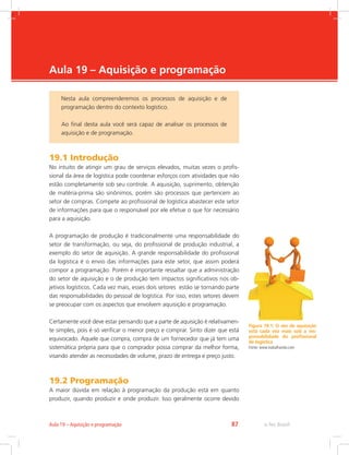 -
e-Tec Brasil87Aula 19 – Aquisição e programação
Aula 19 – Aquisição e programação
19.1 Introdução
No intuito de atingir um grau de serviços elevados, muitas vezes o profis-
sional da área de logística pode coordenar esforços com atividades que não
estão completamente sob seu controle. A aquisição, suprimento, obtenção
de matéria-prima são sinônimos, porém são processos que pertencem ao
setor de compras. Compete ao profissional de logística abastecer este setor
de informações para que o responsável por ele efetue o que for necessário
para a aquisição.
A programação de produção é tradicionalmente uma responsabilidade do
setor de transformação, ou seja, do profissional de produção industrial, a
exemplo do setor de aquisição. A grande responsabilidade do profissional
da logística é o envio das informações para este setor, que assim poderá
compor a programação. Porém é importante ressaltar que a administração
do setor de aquisição e o de produção tem impactos significativos nos ob-
jetivos logísticos. Cada vez mais, esses dois setores estão se tornando parte
das responsabilidades do pessoal de logística. Por isso, estes setores devem
se preocupar com os aspectos que envolvem aquisição e programação.
Certamente você deve estar pensando que a parte de aquisição é relativamen-
te simples, pois é só verificar o menor preço e comprar. Sinto dizer que está
equivocado. Aquele que compra, compra de um fornecedor que já tem uma
sistemática própria para que o comprador possa comprar da melhor forma,
visando atender as necessidades de volume, prazo de entrega e preço justo.
19.2 Programação
A maior dúvida em relação à programação da produção está em quanto
produzir, quando produzir e onde produzir. Isso geralmente ocorre devido
Nesta aula compreenderemos os processos de aquisição e de
programação dentro do contexto logístico.
Ao final desta aula você será capaz de analisar os processos de
aquisição e de programação.
Figura 19.1: O ato de aquisição
está cada vez mais sob a res-
ponsabilidade do profissional
de logística
Fonte: www.trabalhando.com
 