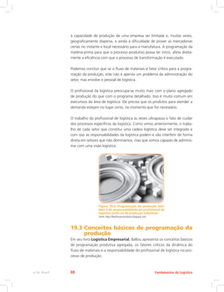 à capacidade de produção de uma empresa ser limitada e, muitas vezes,
geograficamente dispersa, e ainda à dificuldade de prover as mercadorias
certas no instante e local necessário para a manufatura. A programação da
matéria-prima para que o processo produtivo possa ter início, afeta direta-
mente a eficiência com que o processo de transformação é executado.
Podemos concluir que se o fluxo de materiais é fator crítico para a progra-
mação da produção, este não é apenas um problema da administração do
setor, mas envolve o pessoal de logística.
O profissional da logística preocupa-se muito mais com o plano agregado
de produção do que com o programa detalhado. Isso é muito comum em
executivos da área de logística. Ele precisa que os produtos para atender a
demanda estejam no lugar certo, no momento que for necessário.
O trabalho do profissional de logística às vezes ultrapassa o fato de cuidar
dos processos específicos da logística. Como vimos anteriormente, o traba-
lho de cada setor que constitui uma cadeia logística deve ser integrado e
com isso as responsabilidades da logística podem e vão interferir de forma
direta em setores que não dominamos, mas que somos capazes de adminis-
trar com uma visão logística.
Figura 19.2: Programação da produção tam-
bém é de responsabilidade do profissional de
logística junto ao de produção industrial.
Fonte: http://dbarbosaconsultoria.blogspot.com
19.3 Conceitos básicos de programação da
produção
Em seu livro Logística Empresarial, Ballou apresenta os conceitos básicos
de programação produtiva agregada, os fatores críticos da dinâmica do
fluxo de materiais e a responsabilidade do profissional de logística no pro-
cesso de produção.
Fundamentos da Logísticae-Tec Brasil 88
 
