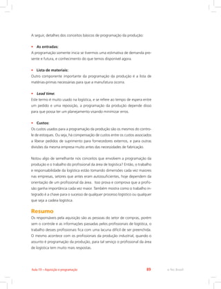 e-Tec Brasil89Aula 19 – Aquisição e programação
A seguir, detalhes dos conceitos básicos de programação da produção:
•	 As entradas:
A programação somente inicia se tivermos uma estimativa de demanda pre-
sente e futura, e conhecimento do que temos disponível agora.
•	 Lista de materiais:
Outro componente importante da programação da produção é a lista de
matérias-primas necessárias para que a manufatura ocorra.
•	 Lead time:
Este termo é muito usado na logística, e se refere ao tempo de espera entre
um pedido e uma reposição, a programação da produção depende disso
para que possa ter um planejamento visando minimizar erros.
•	 Custos:
Os custos usados para a programação da produção são os mesmos do contro-
le de estoques. Ou seja, há compensação de custos entre os custos associados
a liberar pedidos de suprimento para fornecedores externos, e para outras
divisões da mesma empresa muito antes das necessidades de fabricação.
Notou algo de semelhante nos conceitos que envolvem a programação da
produção e o trabalho do profissional da área de logística? Então, o trabalho
e responsabilidade da logística estão tomando dimensões cada vez maiores
nas empresas, setores que antes eram autossuficientes, hoje dependem da
orientação de um profissional da área. Isso prova e comprova que a profis-
são ganha importância cada vez maior. Também mostra como o trabalho in-
tegrado é a chave para o sucesso de qualquer processo logístico ou qualquer
que seja a cadeia logística.
Resumo
Os responsáveis pela aquisição são as pessoas do setor de compras, porém
sem o controle e as informações passadas pelos profissionais de logística, o
trabalho desses profissionais fica com uma lacuna difícil de ser preenchida.
O mesmo acontece com os profissionais da produção industrial, quando o
assunto é programação da produção, para tal serviço o profissional da área
de logística tem muito mais respostas.
 