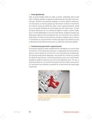 c)	 Visão globalizada:
Hoje as oportunidades estão em todas as partes, espalhadas pelo mundo
afora. Empresas grandes ou pequenas estão buscando mercados internacio-
nais para distribuir seus produtos acabados ou mesmo adquirir matéria-pri-
ma mais barata, ou mesmo aquelas que não existam no Brasil. O movimento
de materiais através de diferentes países cresce exponencialmente, aliado
com uma grande facilidade de comunicação que não existia antes. Um dos
principais diferenciais de um profissional logístico é saber o idioma inglês,
pois o mundo globalizado se comunica neste idioma. Qualquer empresa que
esteja apta a operar internacionalmente tem um funcionário com o domínio
deste idioma. Conhecer outros idiomas, entender e respeitar outras culturas,
e acompanhar os acontecimentos mundiais são alguns dos diferenciais para
o desempenho do profissional que atua na cadeia de suprimentos globais.
d)	 Conhecimento gerencial e organizacional:
Os processos logísticos estão completamente interligados com outras áreas
da empresa. A otimização dos processos e a adequação do serviço pela lo-
gística a outros setores só ocorrerá com uma visão gerencial e organizada.
Um processo pode parece adequado, mas quando for inserido no contexto
da cadeia de suprimentos, onde vários processos atuam com total interde-
pendência, podemos observar que não foi tão adequado assim. Por isso, o
profissional deve ter um conhecimento gerencial mais amplo investindo em
um treinamento que aborde as questões de conhecimento de organização
empresarial.
Figura 20.1: Estar preparado para ser um profissional
de logística exige bem mais que os conhecimentos es-
pecíficos. Vale à pena.
Fonte: http://ogerente.com/
Fundamentos da Logísticae-Tec Brasil 92
 