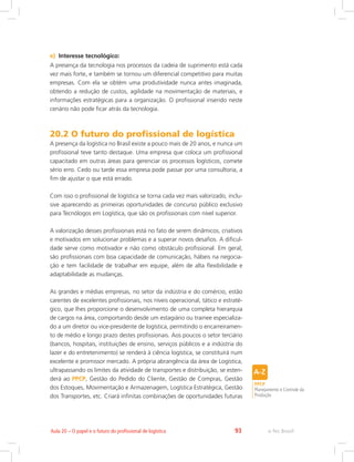 e-Tec Brasil93Aula 20 – O papel e o futuro do profissional de logística
e)	 Interesse tecnológico:
A presença da tecnologia nos processos da cadeia de suprimento está cada
vez mais forte, e também se tornou um diferencial competitivo para muitas
empresas. Com ela se obtém uma produtividade nunca antes imaginada,
obtendo a redução de custos, agilidade na movimentação de materiais, e
informações estratégicas para a organização. O profissional inserido neste
cenário não pode ficar atrás da tecnologia.
20.2 O futuro do profissional de logística
A presença da logística no Brasil existe a pouco mais de 20 anos, e nunca um
profissional teve tanto destaque. Uma empresa que coloca um profissional
capacitado em outras áreas para gerenciar os processos logísticos, comete
sério erro. Cedo ou tarde essa empresa pode passar por uma consultoria, a
fim de ajustar o que está errado.
Com isso o profissional de logística se torna cada vez mais valorizado, inclu-
sive aparecendo as primeiras oportunidades de concurso público exclusivo
para Tecnólogos em Logística, que são os profissionais com nível superior.
A valorização desses profissionais está no fato de serem dinâmicos, criativos
e motivados em solucionar problemas e a superar novos desafios. A dificul-
dade serve como motivador e não como obstáculo profissional. Em geral,
são profissionais com boa capacidade de comunicação, hábeis na negocia-
ção e tem facilidade de trabalhar em equipe, além de alta flexibilidade e
adaptabilidade as mudanças.
As grandes e médias empresas, no setor da indústria e do comércio, estão
carentes de excelentes profissionais, nos níveis operacional, tático e estraté-
gico, que lhes proporcione o desenvolvimento de uma completa hierarquia
de cargos na área, comportando desde um estagiário ou trainee especializa-
do a um diretor ou vice-presidente de logística, permitindo o encarreiramen-
to de médio e longo prazo destes profissionais. Aos poucos o setor terciário
(bancos, hospitais, instituições de ensino, serviços públicos e a indústria do
lazer e do entretenimento) se renderá à ciência logística, se constituirá num
excelente e promissor mercado. A própria abrangência da área de Logística,
ultrapassando os limites da atividade de transportes e distribuição, se esten-
derá ao PPCP, Gestão do Pedido do Cliente, Gestão de Compras, Gestão
dos Estoques, Movimentação e Armazenagem, Logística Estratégica, Gestão
dos Transportes, etc. Criará infinitas combinações de oportunidades futuras
PPCP
Planejamento e Controle da
Produção
 