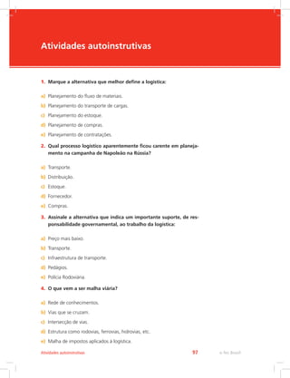 -
e-Tec Brasil97Atividades autoinstrutivas
Atividades autoinstrutivas
1.	 Marque a alternativa que melhor define a logística:
a)	 Planejamento do fluxo de materiais.
b)	 Planejamento do transporte de cargas.
c)	 Planejamento do estoque.
d)	 Planejamento de compras.
e)	 Planejamento de contratações.
2.	 Qual processo logístico aparentemente ficou carente em planeja-
mento na campanha de Napoleão na Rússia?
a)	 Transporte.
b)	 Distribuição.
c)	 Estoque.
d)	 Fornecedor.
e)	 Compras.
3.	 Assinale a alternativa que indica um importante suporte, de res-
ponsabilidade governamental, ao trabalho da logística:
a)	 Preço mais baixo.
b)	 Transporte.
c)	 Infraestrutura de transporte.
d)	 Pedágios.
e)	 Polícia Rodoviária.
4.	 O que vem a ser malha viária?
a)	 Rede de conhecimentos.
b)	 Vias que se cruzam.
c)	 Intersecção de vias.
d)	 Estrutura como rodovias, ferrovias, hidrovias, etc.
e)	 Malha de impostos aplicados à logística.
 