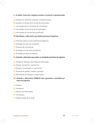 e-Tec Brasil99Atividades autoinstrutivas
9.	 A melhor forma de a logística auxiliar o comércio é apresentando:
a)	 produtos em melhores condições e melhores preços.
b)	 produtos no tempo certo na casa do consumidor.
c)	 mais opções para o transporte de mercadorias.
d)	 mais opções de estruturas de armazenagem.
e)	 mais opções de mão de obra qualificada.
10.	Identifique a alternativa que define processos logísticos.
a)	 Processos judiciais contra profissionais logísticos.
b)	 Atividades do setor de transportes.
c)	 Processos de manufaturas.
d)	 Atividades de cada setor da logística.
e)	 Atividades primárias da logística.
11.	Assinale a alternativa que indica as atividades primárias da logística.
a)	 Transporte, Estoque e Tecnologia da Informação.
b)	 Estoque, transporte e suprimentos.
c)	 Estoque, armazenagem e suprimentos.
d)	 Processos de pedidos, vendas e compras.
e)	 Manutenção de estoques e preços baixos.
12.	Assinale a alternativa CORRETA que representa a atividade pri-
mária da logística.
a)	 Estoques.
b)	 Transportes.
c)	 Sistemas de Informações.
d)	 Contratação.
e)	 Implementação de controle.
 