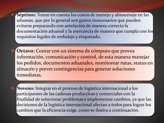  Séptimo: Tomar en cuenta los costos de manejo y almacenaje en las
aduanas, que por lo general son gastos innecesarios que pueden
evitarse preparando con antelación de manera correcta la
documentación aduanal y la mercancía de manera que cumpla con los
requisitos legales de embalaje y etiquetado.
 Octavo: Contar con un sistema de cómputo que provea
información, comunicación y control, de esta manera manejar
los pedidos, documentos aduanales, monitorear rutas, status en
almacén y prever contingencias para generar soluciones
inmediatas.
 Noveno: Integrar en el proceso de logística internacional a los
participantes de las cadenas productivas y comerciales con la
finalidad de solucionar problemas e implementar cambios, ya que las
decisiones de la logística internacional afectan a todos para lograr los
cambios que la eficiencia exige, como se ilustra a continuación.
 
