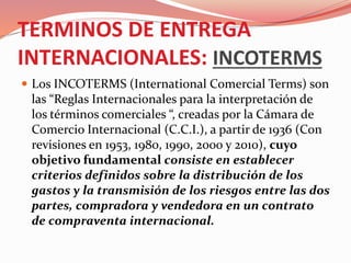 TERMINOS DE ENTREGA
INTERNACIONALES: INCOTERMS
 Los INCOTERMS (International Comercial Terms) son
las “Reglas Internacionales para la interpretación de
los términos comerciales “, creadas por la Cámara de
Comercio Internacional (C.C.I.), a partir de 1936 (Con
revisiones en 1953, 1980, 1990, 2000 y 2010), cuyo
objetivo fundamental consiste en establecer
criterios definidos sobre la distribución de los
gastos y la transmisión de los riesgos entre las dos
partes, compradora y vendedora en un contrato
de compraventa internacional.
 