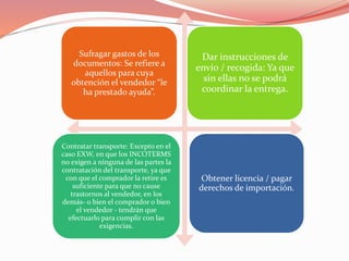 Sufragar gastos de los
documentos: Se refiere a
aquellos para cuya
obtención el vendedor “le
ha prestado ayuda”.
Dar instrucciones de
envío / recogida: Ya que
sin ellas no se podrá
coordinar la entrega.
Contratar transporte: Excepto en el
caso EXW, en que los INCOTERMS
no exigen a ninguna de las partes la
contratación del transporte, ya que
con que el comprador la retire es
suficiente para que no cause
trastornos al vendedor, en los
demás- o bien el comprador o bien
el vendedor - tendrán que
efectuarlo para cumplir con las
exigencias.
Obtener licencia / pagar
derechos de importación.
 