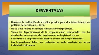  Requiere la realización de estudios previos para el establecimiento de
políticas de decisión en el tema.
 No se trata sólo de una simple manipulación del producto.
 Todos los departamentos de la empresa están relacionados con las
actividades que se pretendan implementar de Logística Inversa.
 Las entradas a un proceso de Logística Inversa son “impredecibles”.
 Las inspecciones deben ser realizadas en cada producto de forma
individual y minuciosa.
DESVENTAJAS
 