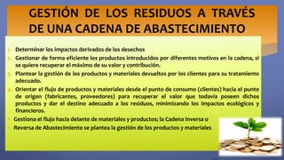 1. Determinar los impactos derivados de los desechos
2. Gestionar de forma eficiente los productos introducidos por diferentes motivos en la cadena, si
se quiere recuperar el máximo de su valor y contribución.
3. Plantear la gestión de los productos y materiales devueltos por los clientes para su tratamiento
adecuado.
4. Orientar el flujo de productos y materiales desde el punto de consumo (clientes) hacia el punto
de origen (fabricantes, proveedores) para recuperar el valor que todavía poseen dichos
productos y dar el destino adecuado a los residuos, minimizando los impactos ecológicos y
financieros.
 Gestiona el flujo hacia delante de materiales y productos; la Cadena Inversa o
 Reversa de Abastecimiento se plantea la gestión de los productos y materiales
GESTIÓN DE LOS RESIDUOS A TRAVÉS
DE UNA CADENA DE ABASTECIMIENTO
 