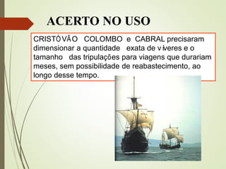 ACERTO NO USO
CRISTÓVÃO COLOMBO e CABRAL precisaram
dimensionar a quantidade exata de víveres e o
tamanho das tripulações para viagens que durariam
meses, sem possibilidade de reabastecimento, ao
longo desse tempo.
 
