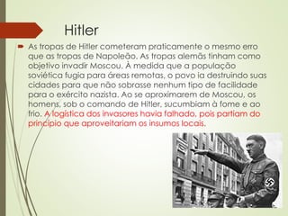 Hitler
 As tropas de Hitler cometeram praticamente o mesmo erro
que as tropas de Napoleão. As tropas alemãs tinham como
objetivo invadir Moscou. À medida que a população
soviética fugia para áreas remotas, o povo ia destruindo suas
cidades para que não sobrasse nenhum tipo de facilidade
para o exército nazista. Ao se aproximarem de Moscou, os
homens, sob o comando de Hitler, sucumbiam à fome e ao
frio. A logística dos invasores havia falhado, pois partiam do
princípio que aproveitariam os insumos locais.
 