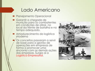 Lado Americano
 Planejamento Operacional
 Garantir a chegada de
munição para os combatentes
em condições de atirar, no
local da frente de batalha e no
tempo adequado.
 Amadurecimento da logística
moderna
 Os conceitos passaram a servir
de base para a gestão de
operações em empresas de
forma a promover uma
sincronia com as demais ações
das empresas. Surgia aí a
Logística Empresarial.
 