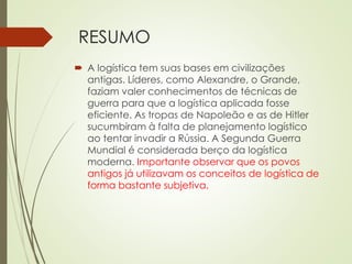 RESUMO
 A logística tem suas bases em civilizações
antigas. Líderes, como Alexandre, o Grande,
faziam valer conhecimentos de técnicas de
guerra para que a logística aplicada fosse
eficiente. As tropas de Napoleão e as de Hitler
sucumbiram à falta de planejamento logístico
ao tentar invadir a Rússia. A Segunda Guerra
Mundial é considerada berço da logística
moderna. Importante observar que os povos
antigos já utilizavam os conceitos de logística de
forma bastante subjetiva.
 