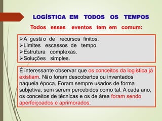 LOGÍSTICA EM TODOS OS TEMPOS
Todos esses eventos tem em comum:
A gestã o de recursos finitos.
Limites escassos de tempo.
Estrutura complexas.
Soluções simples.
É interessante observar que os conceitos da logística já
existiam. Nã o foram descobertos ou inventados
naquela época. Foram sempre usados de forma
subjetiva, sem serem percebidos como tal. A cada ano,
os conceitos de técnicas e os de área foram sendo
aperfeiçoados e aprimorados.
 