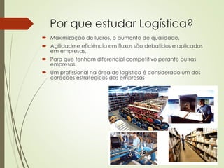 Por que estudar Logística?
 Maximização de lucros, o aumento de qualidade,
 Agilidade e eficiência em fluxos são debatidos e aplicados
em empresas,
 Para que tenham diferencial competitivo perante outras
empresas
 Um profissional na área de logística é considerado um dos
corações estratégicos das empresas
 