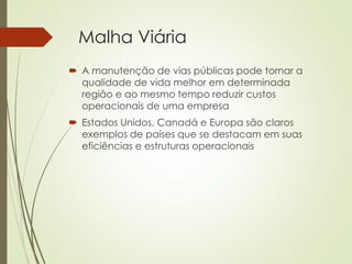 Malha Viária
 A manutenção de vias públicas pode tornar a
qualidade de vida melhor em determinada
região e ao mesmo tempo reduzir custos
operacionais de uma empresa
 Estados Unidos, Canadá e Europa são claros
exemplos de países que se destacam em suas
eficiências e estruturas operacionais
 
