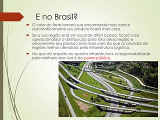 E no Brasil?
 O valor do frete tornará sua encomenda mais cara e
automaticamente seu produto ficará mais caro.
 Se a sua região está em local de difícil acesso, ficará caro
operacionalizar a distribuição para fora dessa região e
obviamente seu produto será mais caro do que os oriundos de
regiões melhor atendidas pela infraestrutura logística.
 No que diz respeito ao quesito infraestrutura, a responsabilidade
pela melhoria das vias é do poder público.
 