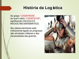 História da Logística
Do grego “LOGISTIKOS”,
do qual o latim “LOGISTICUS”,
significando CÁLCULO E
RACIOCÍNIO MATEMÁTICO.
Seu desenvolvimento está
intimamente ligado ao progresso
das atividades militares e das
necessidades das guerras.
 