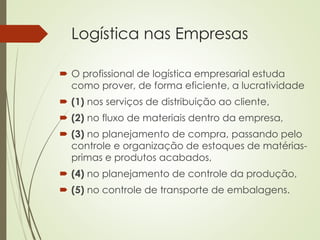 Logística nas Empresas
 O profissional de logística empresarial estuda
como prover, de forma eficiente, a lucratividade
 (1) nos serviços de distribuição ao cliente,
 (2) no fluxo de materiais dentro da empresa,
 (3) no planejamento de compra, passando pelo
controle e organização de estoques de matérias-
primas e produtos acabados,
 (4) no planejamento de controle da produção,
 (5) no controle de transporte de embalagens.
 