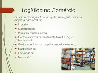 Logística no Comércio
custos de produção  tudo aquilo que é gasto por uma
empresa para produzir:
 Impostos;
 Mão de obra;
 Preço da matéria-prima;
 Contas para manter a infraestrutura: luz, água,
telefone, etc;
 Gastos com insumos: papel, computadores, etc;
 Equipamentos;
 Embalagens;
 Transporte.
 