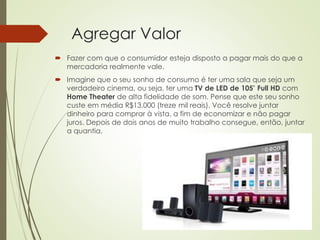 Agregar Valor
 Fazer com que o consumidor esteja disposto a pagar mais do que a
mercadoria realmente vale.
 Imagine que o seu sonho de consumo é ter uma sala que seja um
verdadeiro cinema, ou seja, ter uma TV de LED de 105’ Full HD com
Home Theater de alta fidelidade de som. Pense que este seu sonho
custe em média R$13.000 (treze mil reais). Você resolve juntar
dinheiro para comprar à vista, a fim de economizar e não pagar
juros. Depois de dois anos de muito trabalho consegue, então, juntar
a quantia.
 