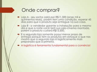 Onde comprar?
 Loja A - seu sonho sairá por R$11.500 (onze mil e
quinhentos reais), porém tem uma condição, esperar 45
dias para que o produto seja entregue na sua casa.
 Loja B - o vendedor garante a instalação para o mesmo
dia e que a noite você terá sua sala-cinema montada,
porém o produto custará R$13.500.
 E a segunda loja somente possui menor prazo de
entrega porque tem os produtos em estoque o que nos
mostra que a segunda loja é logisticamente mais
preparada que a primeira.
 A logística é ferramenta fundamental para o comércio!
 
