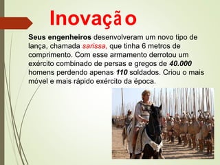 Inovação
Seus engenheiros desenvolveram um novo tipo de
lança, chamada sarissa, que tinha 6 metros de
comprimento. Com esse armamento derrotou um
exército combinado de persas e gregos de 40.000
homens perdendo apenas 110 soldados. Criou o mais
móvel e mais rápido exército da época.
 