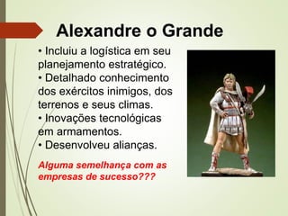 Alexandre o Grande
• Incluiu a logística em seu
planejamento estratégico.
• Detalhado conhecimento
dos exércitos inimigos, dos
terrenos e seus climas.
• Inovações tecnológicas
em armamentos.
• Desenvolveu alianças.
Alguma semelhança com as
empresas de sucesso???
 
