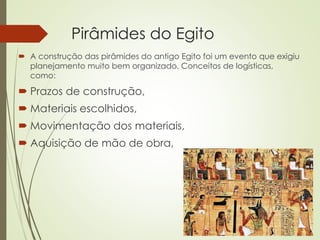 Pirâmides do Egito
 A construção das pirâmides do antigo Egito foi um evento que exigiu
planejamento muito bem organizado. Conceitos de logísticas,
como:
 Prazos de construção,
 Materiais escolhidos,
 Movimentação dos materiais,
 Aquisição de mão de obra,
 