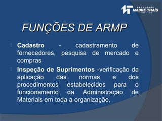 FUNÇÕES DE ARMPFUNÇÕES DE ARMP
 Cadastro - cadastramento de
fornecedores, pesquisa de mercado e
compras
 Inspeção de Suprimentos -verificação da
aplicação das normas e dos
procedimentos estabelecidos para o
funcionamento da Administração de
Materiais em toda a organização,
 