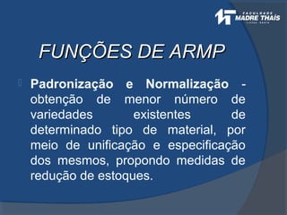 FUNÇÕES DE ARMPFUNÇÕES DE ARMP
 Padronização e Normalização -
obtenção de menor número de
variedades existentes de
determinado tipo de material, por
meio de unificação e especificação
dos mesmos, propondo medidas de
redução de estoques.
 