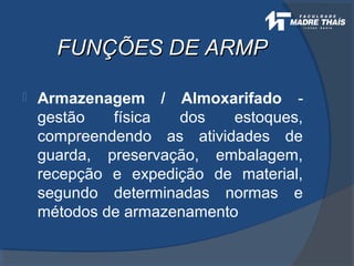 FUNÇÕES DE ARMPFUNÇÕES DE ARMP
 Armazenagem / Almoxarifado -
gestão física dos estoques,
compreendendo as atividades de
guarda, preservação, embalagem,
recepção e expedição de material,
segundo determinadas normas e
métodos de armazenamento
 