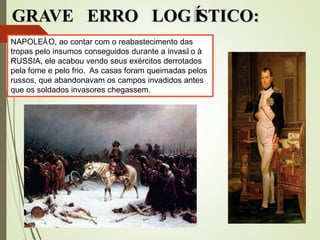 GRAVE ERRO LOGÍSTICO:
NAPOLEÃO, ao contar com o reabastecimento das
tropas pelo insumos conseguidos durante a invasã o à
RUSSIA, ele acabou vendo seus exércitos derrotados
pela fome e pelo frio. As casas foram queimadas pelos
russos, que abandonavam os campos invadidos antes
que os soldados invasores chegassem.
 