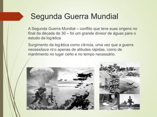 Segunda Guerra Mundial
A Segunda Guerra Mundial – conflito que teve suas origens no
final da década de 30 – foi um grande divisor de águas para o
estudo da logística
Surgimento da logística como ciência, uma vez que a guerra
necessitava nã o apenas de atitudes rápidas, como de
mantimento no lugar certo e no tempo necessário.
 