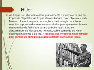 Hitler
 As tropas de Hitler cometeram praticamente o mesmo erro que as
tropas de Napoleã o. As tropas alemã s tinham como objetivo invadir
Moscou. À medida que a populaçã o soviética fugia para áreas
remotas, o povo ia destruindo suas cidades para que nã o sobrasse
nenhum tipo de facilidade para o exército nazista. Ao se
aproximarem de Moscou, os homens, sob o comando de Hitler,
sucumbiam à fome e ao frio. A logística dos invasores havia falhado,
pois partiam do princípio que aproveitariam os insumos locais.
 