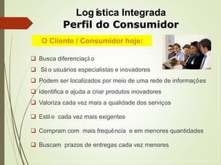  Busca diferenciaçã o
 Sã o usuários especialistas e inovadores
 Podem ser localizados por meio de uma rede de informações
 Identifica e ajuda a criar produtos inovadores
 Valoriza cada vez mais a qualidade dos serviços
 Estã o cada vez mais exigentes
 Compram com mais frequência e em menores quantidades
 Buscam prazos de entregas cada vez menores
O Cliente / Consumidor hoje:
Perfil do Consumidor
Logística Integrada
 