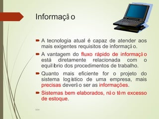 SI04
Informaçã o
 A tecnologia atual é capaz de atender aos
mais exigentes requisitos de informaçã o.
 A vantagem do fluxo rápido de informaçã o
está diretamente relacionada com o
equilíbrio dos procedimentos de trabalho.
 Quanto mais eficiente for o projeto do
sistema logístico de uma empresa, mais
precisas deverã o ser as informações.
 Sistemas bem elaborados, nã o têm excesso
de estoque.
 