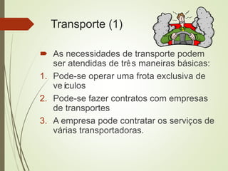 Transporte (1)
 As necessidades de transporte podem
ser atendidas de três maneiras básicas:
1. Pode-se operar uma frota exclusiva de
veículos
2. Pode-se fazer contratos com empresas
de transportes
3. A empresa pode contratar os serviços de
várias transportadoras.
 