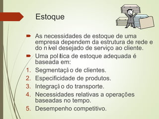 Estoque
 As necessidades de estoque de uma
empresa dependem da estrutura de rede e
do nível desejado de serviço ao cliente.
 Uma política de estoque adequada é
baseada em:
1. Segmentaçã o de clientes.
2. Especificidade de produtos.
3. Integraçã o do transporte.
4. Necessidades relativas a operações
baseadas no tempo.
5. Desempenho competitivo.
 