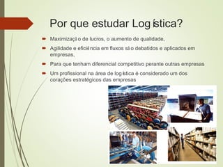 Por que estudar Logística?
 Maximizaçã o de lucros, o aumento de qualidade,
 Agilidade e eficiência em fluxos sã o debatidos e aplicados em
empresas,
 Para que tenham diferencial competitivo perante outras empresas
 Um profissional na área de logística é considerado um dos
corações estratégicos das empresas
 