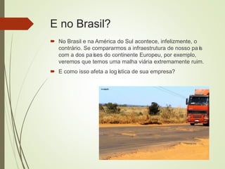 E no Brasil?
 No Brasil e na América do Sul acontece, infelizmente, o
contrário. Se compararmos a infraestrutura de nosso país
com a dos países do continente Europeu, por exemplo,
veremos que temos uma malha viária extremamente ruim.
 E como isso afeta a logística de sua empresa?
 
