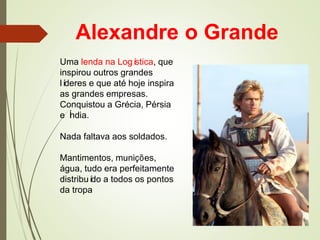 Alexandre o Grande
Uma lenda na Logística, que
inspirou outros grandes
líderes e que até hoje inspira
as grandes empresas.
Conquistou a Grécia, Pérsia
e Índia.
Nada faltava aos soldados.
Mantimentos, munições,
água, tudo era perfeitamente
distribuído a todos os pontos
da tropa
 