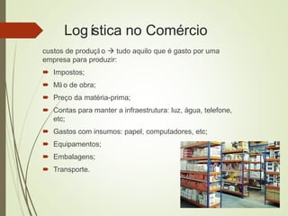 Logística no Comércio
custos de produçã o  tudo aquilo que é gasto por uma
empresa para produzir:
 Impostos;
 Mã o de obra;
 Preço da matéria-prima;
 Contas para manter a infraestrutura: luz, água, telefone,
etc;
 Gastos com insumos: papel, computadores, etc;
 Equipamentos;
 Embalagens;
 Transporte.
 