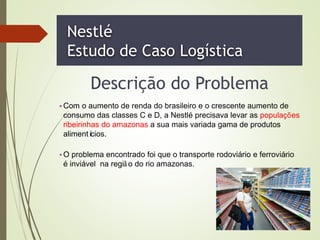 Nestlé
Estudo de Caso Logística
Descrição do Problema
•Com o aumento de renda do brasileiro e o crescente aumento de
consumo das classes C e D, a Nestlé precisava levar as populações
ribeirinhas do amazonas a sua mais variada gama de produtos
alimentícios.
•O problema encontrado foi que o transporte rodoviário e ferroviário
é inviável na regiã o do rio amazonas.
 