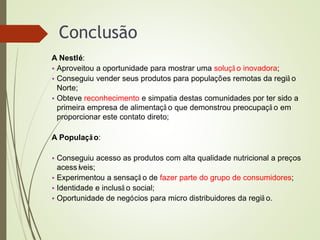 Conclusão
A Nestlé:
• Aproveitou a oportunidade para mostrar uma soluçã o inovadora;
• Conseguiu vender seus produtos para populações remotas da regiã o
Norte;
• Obteve reconhecimento e simpatia destas comunidades por ter sido a
primeira empresa de alimentaçã o que demonstrou preocupaçã o em
proporcionar este contato direto;
A População:
• Conseguiu acesso as produtos com alta qualidade nutricional a preços
acessíveis;
• Experimentou a sensaçã o de fazer parte do grupo de consumidores;
• Identidade e inclusã o social;
• Oportunidade de negócios para micro distribuidores da regiã o.
 