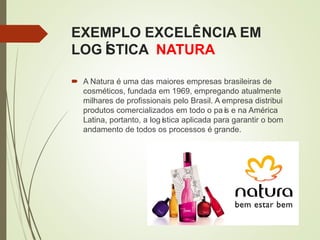 EXEMPLO EXCELÊNCIA EM
LOGÍSTICA NATURA
 A Natura é uma das maiores empresas brasileiras de
cosméticos, fundada em 1969, empregando atualmente
milhares de profissionais pelo Brasil. A empresa distribui
produtos comercializados em todo o país e na América
Latina, portanto, a logística aplicada para garantir o bom
andamento de todos os processos é grande.
 