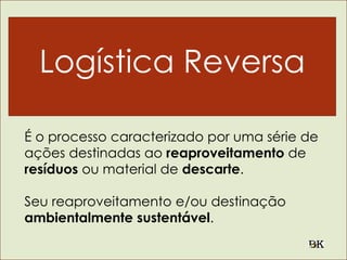 Logística Reversa
É o processo caracterizado por uma série de
ações destinadas ao reaproveitamento de
resíduos ou material de descarte.
Seu reaproveitamento e/ou destinação
ambientalmente sustentável.
 