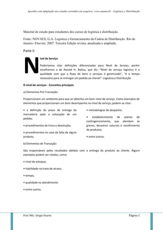 Apostila com adaptação aos estudos extraídos em arquivos: www.unama.br - Logística e Distribuição
Prof. MSc. Sérgio Duarte Página 1
Material de estudo para estudantes dos cursos de logística e distribuição.
Fonte: NOVAES, G.A. Logística e Gerenciamento da Cadeia de Distribuição. Rio de
Janeiro- Elsevier, 2007. Terceira Edição revista, atualizada e ampliada.
Parte II
ível de Serviço
Poderíamos citar definições diferenciadas para Nível de Serviço, porém
escolhemos a de Ronald H. Ballou, que diz: “Nível de serviço logístico é a
qualidade com que o fluxo de bens e serviços é gerenciado”, “é o tempo
necessário para se entregar um pedido ao cliente”. Logística e Distribuição
O nível de serviços - Conceitos principais
a) Elementos Pré-Transação:
Proporcionam um ambiente para que se obtenha um bom nível de serviço. Como exemplos de
elementos que proporcionam um bom desempenho no nível de serviço, podem-se citar:
• a definição do prazo de entrega da
mercadoria após a colocação de um
pedido;
• procedimentos de troca e devolução;
• procedimentos no caso da falta de algum
produto;
• metodologias de despacho;
• estabelecimento de planos de
contingenciamento, que atendam às
greves, desastres naturais e recolhimento
de produtos;
• entre outros.
b) Elementos de Transação:
São responsáveis pelos resultados obtidos com a entrega do produto ao cliente. Alguns
exemplos podem ser citados, como:
• nível de estoque;
• habilidade no trato de atraso;
• tempo;
• qualidade no atendimento
• entre outros.
N
 