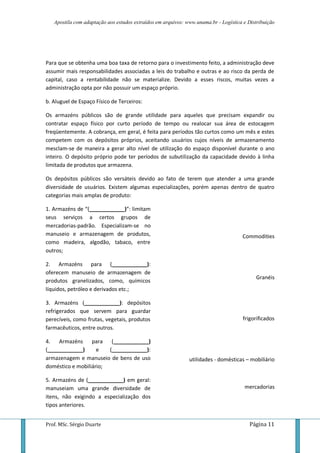 Apostila com adaptação aos estudos extraídos em arquivos: www.unama.br - Logística e Distribuição
Prof. MSc. Sérgio Duarte Página 11
Para que se obtenha uma boa taxa de retorno para o investimento feito, a administração deve
assumir mais responsabilidades associadas a leis do trabalho e outras e ao risco da perda de
capital, caso a rentabilidade não se materialize. Devido a esses riscos, muitas vezes a
administração opta por não possuir um espaço próprio.
b. Aluguel de Espaço Físico de Terceiros:
Os armazéns públicos são de grande utilidade para aqueles que precisam expandir ou
contratar espaço físico por curto período de tempo ou realocar sua área de estocagem
freqüentemente. A cobrança, em geral, é feita para períodos tão curtos como um mês e estes
competem com os depósitos próprios, aceitando usuários cujos níveis de armazenamento
mesclam-se de maneira a gerar alto nível de utilização do espaço disponível durante o ano
inteiro. O depósito próprio pode ter períodos de subutilização da capacidade devido à linha
limitada de produtos que armazena.
Os depósitos públicos são versáteis devido ao fato de terem que atender a uma grande
diversidade de usuários. Existem algumas especializações, porém apenas dentro de quatro
categorias mais amplas de produto:
1. Armazéns de “(____________)”: limitam
seus serviços a certos grupos de
mercadorias-padrão. Especializam-se no
manuseio e armazenagem de produtos,
como madeira, algodão, tabaco, entre
outros;
2. Armazéns para (____________):
oferecem manuseio de armazenagem de
produtos granelizados, como, químicos
líquidos, petróleo e derivados etc.;
3. Armazéns (____________): depósitos
refrigerados que servem para guardar
perecíveis, como frutas, vegetais, produtos
farmacêuticos, entre outros.
4. Armazéns para (____________)
(____________) e (____________):
armazenagem e manuseio de bens de uso
doméstico e mobiliário;
5. Armazéns de (____________) em geral:
manuseiam uma grande diversidade de
itens, não exigindo a especialização dos
tipos anteriores.
Commodities
Granéis
frigorificados
utilidades - domésticas – mobiliário
mercadorias
 