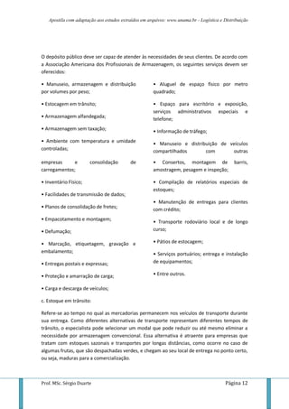 Apostila com adaptação aos estudos extraídos em arquivos: www.unama.br - Logística e Distribuição
Prof. MSc. Sérgio Duarte Página 12
O depósito público deve ser capaz de atender às necessidades de seus clientes. De acordo com
a Associação Americana dos Profissionais de Armazenagem, os seguintes serviços devem ser
oferecidos:
• Manuseio, armazenagem e distribuição
por volumes por peso;
• Estocagem em trânsito;
• Armazenagem alfandegada;
• Armazenagem sem taxação;
• Ambiente com temperatura e umidade
controladas;
• Aluguel de espaço físico por metro
quadrado;
• Espaço para escritório e exposição,
serviços administrativos especiais e
telefone;
• Informação de tráfego;
• Manuseio e distribuição de veículos
compartilhados com outras
empresas e consolidação de
carregamentos;
• Inventário Físico;
• Facilidades de transmissão de dados;
• Planos de consolidação de fretes;
• Empacotamento e montagem;
• Defumação;
• Marcação, etiquetagem, gravação e
embalamento;
• Entregas postais e expressas;
• Proteção e amarração de carga;
• Carga e descarga de veículos;
• Consertos, montagem de barris,
amostragem, pesagem e inspeção;
• Compilação de relatórios especiais de
estoques;
• Manutenção de entregas para clientes
com crédito;
• Transporte rodoviário local e de longo
curso;
• Pátios de estocagem;
• Serviços portuários; entrega e instalação
de equipamentos;
• Entre outros.
c. Estoque em trânsito:
Refere-se ao tempo no qual as mercadorias permanecem nos veículos de transporte durante
sua entrega. Como diferentes alternativas de transporte representam diferentes tempos de
trânsito, o especialista pode selecionar um modal que pode reduzir ou até mesmo eliminar a
necessidade por armazenagem convencional. Essa alternativa é atraente para empresas que
tratam com estoques sazonais e transportes por longas distâncias, como ocorre no caso de
algumas frutas, que são despachadas verdes, e chegam ao seu local de entrega no ponto certo,
ou seja, maduras para a comercialização.
 